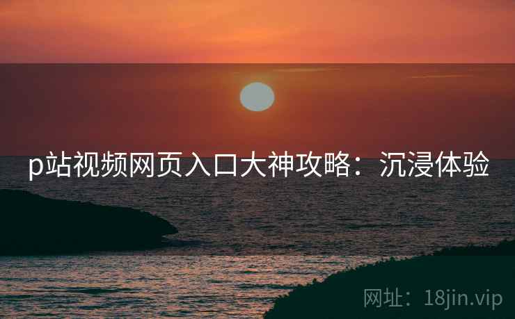 p站视频网页入口大神攻略：沉浸体验