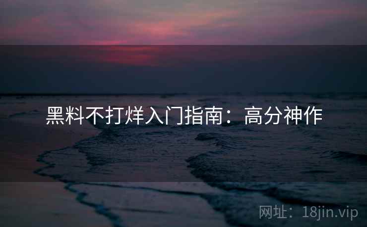 黑料不打烊入门指南：高分神作