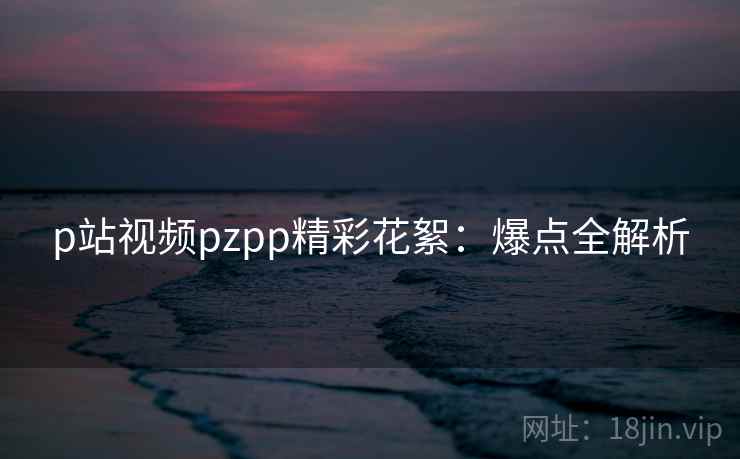p站视频pzpp精彩花絮：爆点全解析
