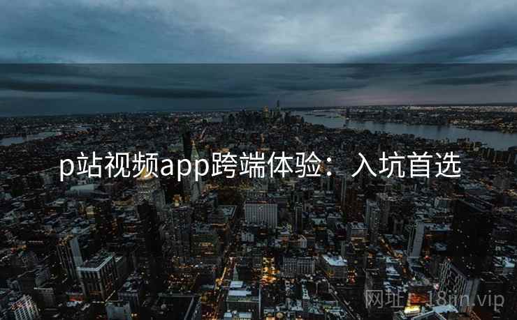 p站视频app跨端体验:入坑首选 p站视频app跨端体验:入坑首选
