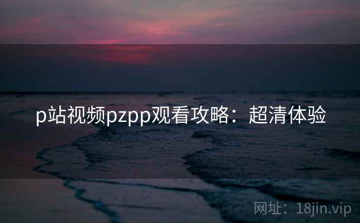 p站视频pzpp观看攻略:超清体验 p站视频pzpp观看攻略:超清体验